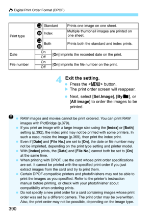 Page 390W Digital Print Order Format (DPOF)
390
4 Exit the setting.
 Press the < M> button.
 The print order screen will reappear.
 Next, select [Sel.Image], [ Byn ], or 
[All image ] to order the images to be 
printed.
Print type
KStandard Prints one image on one sheet.
LIndexMultiple thumbnail images are printed on  one sheet.
K
LBothPrints both the standard and index prints.
Date On
[On ] imprints the recorded date on the print.
Off
File numberOn[On ] imprints the file number on the print.
Off
 RAW images...