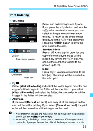 Page 391391
W Digital Print Order Format (DPOF)
 Sel.Image
Select and order images one by one.
If you press the  button and turn the 
< 6 > dial countercloc kwise, you can 
select an image from a three-image 
display. To return to the single-image 
display, turn the < 6> dial clockwise.
Press the < M> button to save the 
print order to the card.
Standard / BothPress < 0>, and a print order for one 
copy of the displayed image will be 
placed. By turning the < 5> dial, you 
can set the number of copies to be...