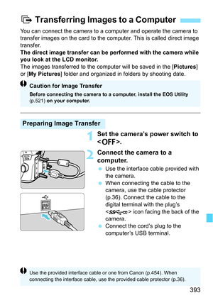 Page 393393
You can connect the camera to a computer and operate the camera to 
transfer images on the card to the computer. This is called direct image 
transfer.
The direct image transfer can be performed with the camera while 
you look at the LCD monitor.
The images transferred to the computer will be saved in the [Pictures] 
or [ My Pictures] folder and organized in folders by shooting date.
1Set the camera’s power switch to 
.
2Connect the camera to a 
computer.
Use the interface cable provided with 
the...