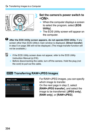 Page 394d Transferring Images to a Computer
394
3Set the camera’s power switch to 
.
When the computer displays a screen 
to select the program, select [ EOS 
Utility ].
 The EOS Utility screen will appear on 
the computer.
For RAW+JPEG images, you can specify 
which image to transfer.
On the next page in step 2, select 
[RAW+JPEG transfer ], and select the 
image to be transferred: [ JPEG only], 
[RAW only ], or [RAW+JPEG ].
3 Transferring RAW+JPEG Images
After the EOS Utility screen appears, do not operate...