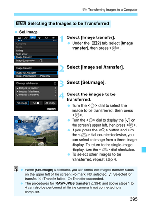 Page 395395
d Transferring Images to a Computer
Sel.Image
1Select [Image transfer].
Under the [3 2] tab, select [Image 
transfer ], then press < 0>.
2Select [Image sel./transfer].
3Select [Sel.Image].
4Select the images to be 
transferred.
 Turn the < 5> dial to select the 
image to be transferred, then press 
< 0 >.

Turn the  dial to display the [X] on 
the screen’s upper left, then press .
If you press the  button and turn 
the <
6> dial counterclockwise, you 
can select an image from a three-image...