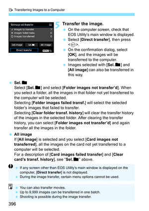 Page 396d Transferring Images to a Computer
396
5Transfer the image.
On the computer screen, check that 
EOS Utility’s main window is displayed.
Select [ Direct transfer ], then press 
< 0 >.
 On the confirmation dialog, select 
[OK ], and the images will be 
transferred to the computer.
 Images selected with [ Sel.n] and 
[All image ] can also be transferred in 
this way.
 Sel.n
Select [ Sel.n] and select [ Folder images not transfer’d ]. When 
you select a folder, all the images in that folder not yet...