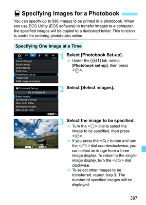 Page 397397
You can specify up to 998 images to be printed in a photobook. When 
you use EOS Utility (EOS software) to transfer images to a computer, 
the specified images will  be copied to a dedicated folder. This function 
is useful for ordering photobooks online.
1Select [Photobook Set-up].
Under the [x 1] tab, select 
[Photobook set-up ], then press 
< 0 >.
2Select [Select images].
3Select the image to be specified.
 Turn the < 5> dial to select the 
image to be specified, then press 
< 0 >.
 If you...