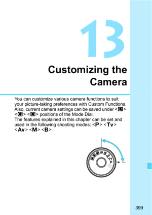 Page 399399
13
Customizing theCamera
You can customize various camera functions to suit 
your picture-taking preferences with Custom Functions.
Also, current camera sett ings can be saved under  
< x > < y> positions of the Mode Dial.
The features explained in this chapter can be set and 
used in the following shooting modes: < d> < s > 
< f >  . 