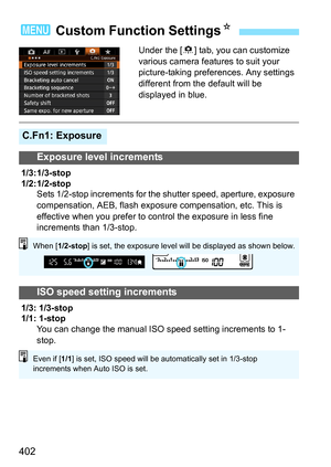 Page 402402
Under the [8] tab, you can customize 
various camera features to suit your 
picture-taking preferences. Any settings 
different from the default will be 
displayed in blue.
3  Custom Function Settings N
C.Fn1: Exposure
Exposure level increments
1/3: 1/3-stop
1/2: 1/2-stop
Sets 1/2-stop increments for the shutter speed, aperture, exposure 
compensation, AEB, flash exposure compensation, etc. This is 
effective when you prefer to control the exposure in less fine 
increments than 1/3-stop.
ISO speed...