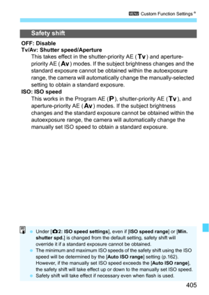 Page 405405
3 Custom Function Settings N
Safety shift
OFF: Disable
Tv/Av: Shutter speed/Aperture
This takes effect in the shutter-priority AE ( s) and aperture-
priority AE ( f) modes. If the subject brightness changes and the 
standard exposure cannot be obtained within the autoexposure 
range, the camera will automatic ally change the manually-selected 
setting to obtain a standard exposure.
ISO: ISO speed This works in the Program AE ( d), shutter-priority AE ( s), and 
aperture-priority AE ( f) modes. If the...