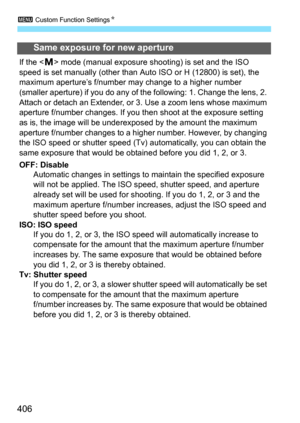 Page 4063 Custom Function Settings N
406
Same exposure for new aperture
If the  mode (manual exposure shooting) is set and the ISO 
speed is set manually (other than Auto ISO or H (12800) is set), the 
maximum aperture’s f/number may change to a higher number 
(smaller aperture) if you do any of the following: 1. Change the lens, 2. 
Attach or detach an Extender, or 3.  Use a zoom lens whose maximum 
aperture f/number changes. If you then shoot at the exposure setting 
as is, the image will be underexposed by...