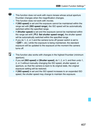 Page 407407
3 Custom Function Settings N
This function does not work with ma cro lenses whose actual aperture 
f/number changes when the magnification changes.
 This function does not work with movies.
 If [ISO speed ] is set and the exposure cannot be maintained within the 
range set with [ ISO speed range ], the ISO speed will be automatically 
switched within the specified range.
 If [Shutter speed ] is set and the exposure cannot be maintained within 
the range set with [ 82: Set shutter speed range ],...