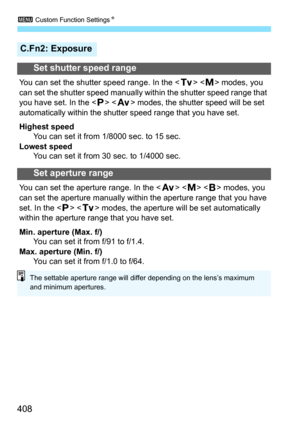 Page 4083 Custom Function Settings N
408
C.Fn2: Exposure
Set shutter speed range
You can set the shutter speed range. In the < s>  modes, you 
can set the shutter speed manually within the shutter speed range that 
you have set. In the < d> < f
> modes, the shutter speed will be set 
automatically within the shutter speed range that you have set.
Highest speed You can set it from 1/8000 sec. to 15 sec.
Lowest speed You can set it from 30 sec. to 1/4000 sec.
Set aperture range
You can set the aperture range. In...