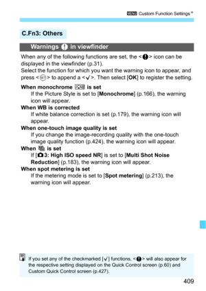 Page 409409
3 Custom Function Settings N
C.Fn3: Others
Warnings z in viewfinder
When any of the following functions are set, the < z> icon can be 
displayed in the viewfinder (p.31).
Select the function for which you want the warning icon to appear, and 
press < 0> to append a < X>. Then select [ OK] to register the setting.
When monochrome  V is set
If the Picture Style is set to [ Monochrome] (p.166), the warning 
icon will appear.
When WB is corrected If white balance correction is set (p.179), the warning...