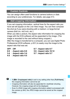 Page 411411
3 Custom Function Settings N
Custom Controls
You can assign often-used functions to camera buttons or dials 
according to your preferences. For details, see page 413.
Add cropping information
If you set cropping information, vertic al lines for the aspect ratio you 
have set will appear on the Live View image. You can then compose 
the shot as if you were shooting  with a medium- or large-format 
camera (6x6 cm, 4x5 inch, etc.).
When you take a picture, the aspec t ratio information for cropping the...