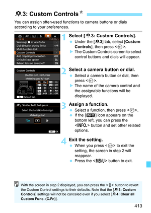 Page 413413
You can assign often-used functions to camera buttons or dials according to your preferences.
1Select [83: Custom Controls].
 Under the [8 3] tab, select [Custom 
Controls ], then press < 0>.
 The Custom Controls screen to select 
control buttons and dials will appear.
2Select a camera button or dial.
 Select a camera button or dial, then 
press < 0>.
 The name of the camera control and 
the assignable functions will be 
displayed.
3Assign a function.
 Select a function, then press .
 If the [...