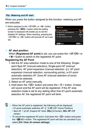 Page 41883: Custom Controls N
418
When you press the button assigned to this function, metering and AF 
are executed.
*1: When assigned to the < p> or  button, 
pressing the < B> button while the setting 
screen is displayed will enable you to set the 
detailed AF settings. When shooting, pressing the 
< p > or  button will execute AF as it was 
set.
 AF start position
When [Registered AF point ] is set, you can press the  or 
< A > button to switch to the registered AF point.
Registering the AF Point
1. Set...