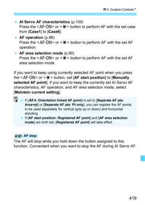 Page 419419
83: Custom Controls N
AI Servo AF characteristics  (p.109)
Press the < p> or  button to perform AF with the set case 
from [ Case1 ] to [Case6 ].
 AF operation  (p.86)
Press the < p> or  button to perform AF with the set AF 
operation.
 AF area selection mode  (p.90)
Press the < p> or  button to perform AF with the set AF 
area selection mode.
If you want to keep using currently selected AF point when you press 
the < p > or  button, set [ AF start position ] to [Manually 
selected AF point ]. If...