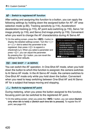 Page 42083: Custom Controls N
420
After setting and assigning this function to a button, you can apply the 
following settings by holding down  the assigned button for AF: AF area 
selection mode (p.90), Tracking sensitivity (p.114), Acceleration/
deceleration tracking (p.115), AF point  auto switching (p.116), Servo 1st 
image priority (p.118), and Servo  2nd image priority (p.119). Convenient 
when you want to change the AF characteristics during AI Servo AF.
*2: On the setting screen, press the < B> button to...