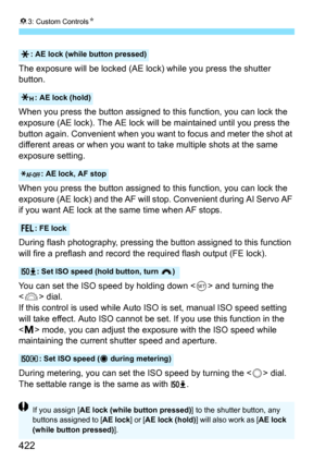 Page 42283: Custom Controls N
422
The exposure will be locked (AE lock) while you press the shutter 
button.
When you press the button assigned to this function, you can lock the 
exposure (AE lock). The AE lock will  be maintained until you press the 
button again. Convenient when you want to focus and meter the shot at 
different areas or when you want to take multiple shots at the same 
exposure setting.
When you press the button assigned to this function, you can lock the 
exposure (AE lock) and the AF will...