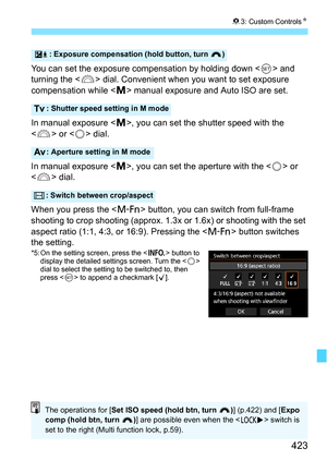 Page 423423
83: Custom Controls N
You can set the exposure compensation by holding down  and 
turning the < 6> dial. Convenient when you want to set exposure 
compensation while < a> manual exposure and Auto ISO are set.
In manual exposure < a>, you can set the shutter speed with the 
< 6 > or < 5> dial.
In manual exposure < a>, you can set the aperture with the < 5> or 
< 6 > dial.
When you press the < B> button, you can switch from full-frame 
shooting to crop shooting (approx. 1.3x  or 1.6x) or shooting with...