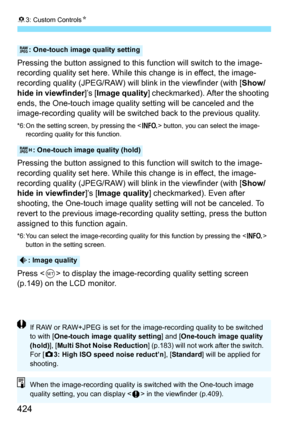 Page 42483: Custom Controls N
424
Pressing the button assigned to this  function will switch to the image-
recording quality set here. While this change is in effect, the image-
recording quality (JPEG/RAW) will  blink in the viewfinder (with [Show/
hide in viewfinder ]’s [Image quality ] checkmarked). After the shooting 
ends, the One-touch image quality setting will be canceled and the 
image-recording quality will be switched back to the previous quality.
*6: On the setting screen, by pressing the < B>...