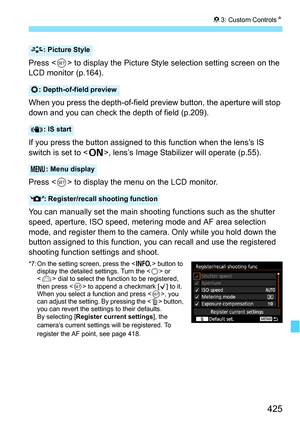 Page 425425
83: Custom Controls N
Press  to display the Picture Style selection setting screen on the 
LCD monitor (p.164).
When you press the depth-of-field preview button, the aperture will stop 
down and you can check the depth of field (p.209).
If you press the button assigned to this function when the lens’s IS 
switch is set to < 1>, lens’s Image Stabilize r will operate (p.55).
Press < 0> to display the menu on the LCD monitor.
You can manually set the main shooting functions such as the shutter 
speed,...