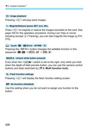 Page 42683: Custom Controls N
426
Pressing  will play back images.
Press < 0> to magnify or reduce the images recorded on the card. See 
page 330 for the operation procedure. During Live View or movie 
shooting (except  u+Tracking), you can also magnify the image (p.274, 
275).
Pressing the < B> button changes the settable function in this 
sequence:  y
•g9R•f 9B•q .
Even when the < R> switch is set to the right, only while you hold 
down the depth-of-field preview button, you can use the camera control 
buttons...