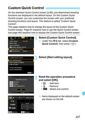 Page 427427
On the standard Quick Control screen (p.60), pre-determined shooting 
functions are displayed in the default layout. On the Custom Quick 
Control screen, you can customize the screen with your preferred 
shooting functions and layout. This feature is called “Custom Quick 
Control”.
This page explains how to change the layout of the Custom Quick 
Control screen. Page 61 explains how to use the Quick Control screen, 
and page 442 explains how to display the Custom Quick Control screen.
1Select [Custom...