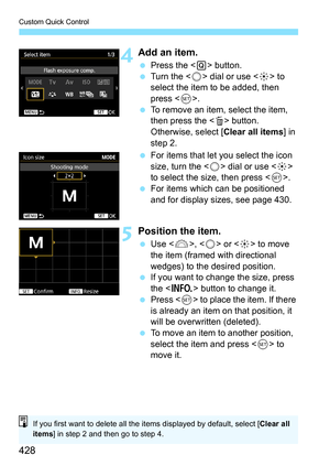 Page 428Custom Quick Control
428
4Add an item.
Press the < Q> button.
 Turn the < 5> dial or use < 9> to 
select the item to be added, then 
press < 0>.
 To remove an item, select the item, 
then press the  button. 
Otherwise, select [Clear all items ] in 
step 2.
 For items that let you select the icon 
size, turn the < 5> dial or use < 9> 
to select the size, then press < 0>.
 For items which can be positioned 
and for display sizes, see page 430.
5Position the item.
Use < 6>,  or < 9> to move 
the item...