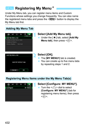 Page 432432
Under My Menu tab, you can register menu items and Custom 
Functions whose settings you change frequently. You can also name 
the registered menu tabs and press the  button to display the 
My Menu tab first.
1Select [Add My Menu tab].
Under the [9 ] tab, select [Add My 
Menu tab ], then press < 0>.
2Select [OK].
The [ MY MENU1 ] tab is created.
 You can create up to five menu tabs 
by repeating steps 1 and 2.
1Select [Configure: MY MENU*].
Turn the < 6> dial to select 
[Configure: MY MENU* ] (tab...