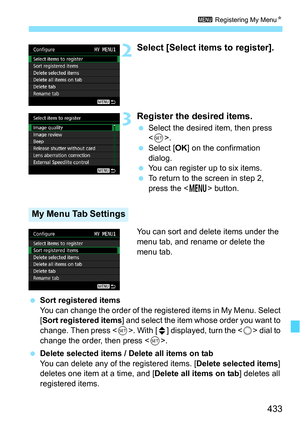 Page 433433
3 Registering My Menu N
2Select [Select items to register].
3Register the desired items.
Select the desired item, then press 
.
 Select [ OK] on the confirmation 
dialog.
 You can register up to six items.
 To return to the screen in step 2, 
press the < M> button.
You can sort and delete items under the 
menu tab, and rename or delete the 
menu tab.
 Sort registered items
You can change the order of the registered items in My Menu. Select 
[Sort registered items] and select the item whose order...