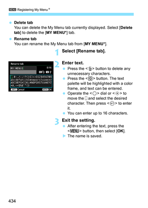 Page 4343 Registering My Menu N
434
Delete tab
You can delete the My Menu tab currently displayed. Select [ Delete 
tab ] to delete the [ MY MENU*] tab.
 Rename tab
You can rename the My Menu tab from [ MY MENU*].
1Select [Rename tab].
2Enter text.
Press the < L> button to delete any 
unnecessary characters.
 Press the < Q> button. The text 
palette will be highlighted with a color 
frame, and text can be entered.
 Operate the < 5> dial or < 9> to 
move the   and select the desired 
character. Then press <...