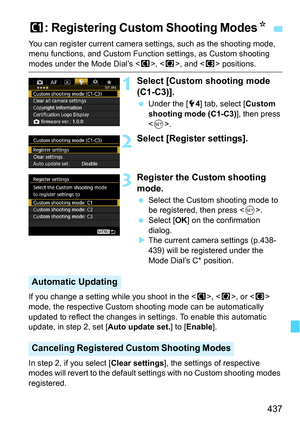 Page 437437
You can register current camera settings, such as the shooting mode, 
menu functions, and Custom Function settings, as Custom shooting 
modes under the Mode Dial’s , < x>, and < y> positions.
1Select [Custom shooting mode 
(C1-C3)].
 Under the [5 4] tab, select [Custom 
shooting mode (C1-C3) ], then press 
< 0 >.
2Select [Register settings].
3Register the Custom shooting 
mode.
 Select the Custom shooting mode to 
be registered, then press < 0>.
 Select [ OK] on the confirmation 
dialog.
 The...