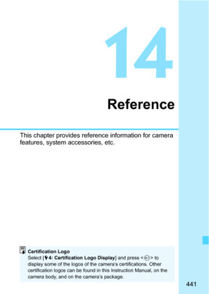 Page 441441
14
Reference
This chapter provides reference information for camera 
features, system accessories, etc.
Certification Logo
Select [54: Certification Logo Display ] and press  to 
display some of the logos of the camera’s certifications. Other 
certification logos can be found in this Instruction Manual, on the 
camera body, and on the camera’s package. 