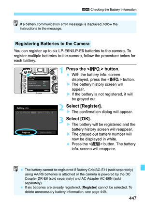 Page 447447
3 Checking the Battery Information
You can register up to six LP-E6N/LP-E6 batteries to the camera. To 
register multiple batteries to the camera, follow the procedure below for 
each battery.
1Press the  button.
With the battery info. screen 
displayed, press the < B> button.
 The battery history screen will 
appear.
 If the battery is not registered, it will 
be grayed out.
2Select [Register].
The confirmation dialog will appear.
3Select [OK].
The battery will be registered and the 
battery...