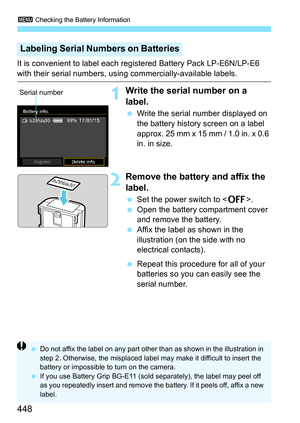 Page 4483 Checking the Battery Information
448
It is convenient to label each regi stered Battery Pack LP-E6N/LP-E6 
with their serial numbers, using commercially-available labels.
1Write the serial number on a 
label.
Write the serial number displayed on 
the battery history screen on a label 
approx. 25 mm x 15 mm / 1.0 in. x 0.6 
in. in size.
2Remove the battery  and affix the 
label.
 Set the power switch to < 2>.
 Open the battery compartment cover 
and remove the battery.
 Affix the label as shown in...
