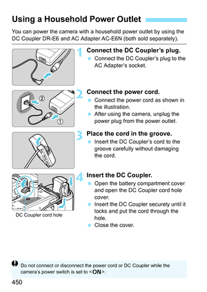 Page 450450
You can power the camera with a household power outlet by using the 
DC Coupler DR-E6 and AC Adapter AC-E6N (both sold separately).
1Connect the DC Coupler’s plug.
Connect the DC Coupler’s plug to the 
AC Adapter’s socket.
2Connect the power cord.
Connect the power cord as shown in 
the illustration.
 After using the camera, unplug the 
power plug from the power outlet.
3Place the cord in the groove.
Insert the DC Coupler’s cord to the 
groove carefully without damaging 
the cord.
4Insert the DC...