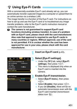 Page 451451
With a commercially-available Eye-Fi card already set up, you can 
automatically transfer c aptured images to a computer or upload them to 
an online service via a wireless LAN.
The image transfer is a function of the Eye-Fi card. For instructions on 
how to set up and use the Eye-Fi card or to troubleshoot any image 
transfer problems, refer to the Eye-Fi card’s instruction manual or 
contact the card manufacturer. The camera is not guaranteed to support Eye-Fi card 
functions (including wireless...