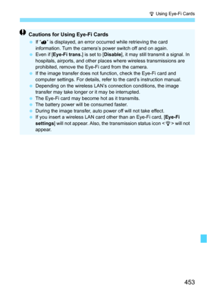Page 453453
H Using Eye-Fi Cards
Cautions for Using Eye-Fi Cards
If “ ” is displayed, an error occurred while retrieving the card 
information. Turn the camera’s power switch off and on again.
 Even if [ Eye-Fi trans. ] is set to [Disable], it may still transmit a signal. In 
hospitals, airports, and other plac es where wireless transmissions are 
prohibited, remove the Eye-Fi card from the camera.
 If the image transfer does not function, check the Eye-Fi card and 
computer settings. For details, refer to...