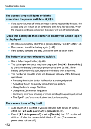 Page 472Troubleshooting Guide
472
If the power is turned off while an image is being recorded to the card, the 
access lamp will remain on or continue to blink for a few seconds. When 
the image recording is completed, the power will turn off automatically.
Do not use any battery other than a genuine Battery Pack LP-E6N/LP-E6.
Remove and install the battery again (p.42).
 If the battery contacts are dirty, use a soft cloth to clean them.
 Use a fully-charged battery 
(p.40).
 The battery performance may...