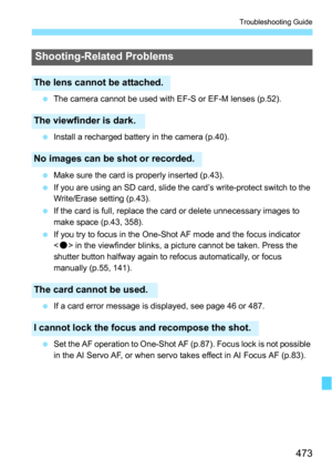 Page 473473
Troubleshooting Guide
The camera cannot be used with EF-S or EF-M lenses (p.52).
 Install a recharged battery in the camera (p.40).
 Make sure the card is properly inserted (p.43).
 If you are using an SD card, slide the card’s write-protect switch to the 
Write/Erase setting (p.43).
 If the card is full, replace the card or delete unnecessary images to 
make space (p.43, 358).
 If you try to focus in the One-Shot AF mode and the focus indicator 
 in the viewfinder blinks, a picture cannot be...