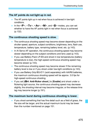 Page 475475
Troubleshooting Guide
The AF points light up in red when focus is achieved in low-light 
conditions.
In the < d>, < s>, < f>, , and < F> modes, you can set 
whether to have the AF points light in red when focus is achieved 
(p.132).
 The continuous shooting speed may become slower depending on the 
shutter speed, aperture, subject conditions, brightness, lens, flash use, 
temperature, battery type, remaining battery level, etc. (p.143).
 In AI Servo AF operation, the continuous shooting speed may...