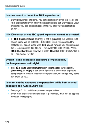 Page 476Troubleshooting Guide
476
During viewfinder shooting, you cannot shoot in either the 4:3 or the 
16:9 aspect ratio even when the aspect ratio is set. During Live View 
shooting, you can shoot images in the 4:3 and 16:9 aspect ratios 
(p.154).
 If [z3: Highlight tone priority ] is set to [Enable], the settable ISO 
speed range will be ISO 200 - ISO 6400. Even if you expand the 
settable ISO speed range with [ ISO speed range], you cannot select 
the L (equivalent to ISO 50) or H (equivalent to ISO...