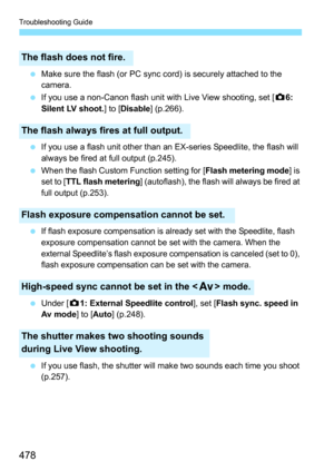 Page 478Troubleshooting Guide
478
Make sure the flash (or PC sync cord) is securely attached to the 
camera.
 If you use a non-Canon flash unit with Live View shooting, set [ z6: 
Silent LV shoot. ] to [Disable ] (p.266).
 If you use a flash unit other than an EX-series Speedlite, the flash will 
always be fired at full output (p.245).
 When the flash Custom Function setting for [ Flash metering mode] is 
set to [ TTL flash metering ] (autoflash), the flash will always be fired at 
full output (p.253).

If...