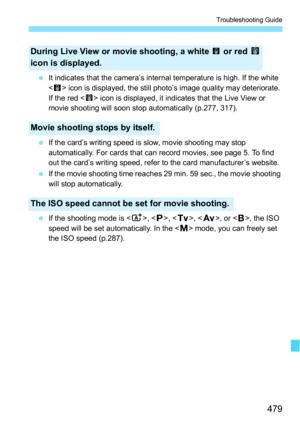 Page 479479
Troubleshooting Guide
It indicates that the camera’s internal temperature is high. If the white 
< > icon is displayed, the still photo’s image quality may deteriorate. 
If the red < E> icon is displayed, it indicates that the Live View or 
movie shooting will soon stop automatically (p.277, 317).
 If the card’s writing speed is slow, movie shooting may stop 
automatically. For cards that can record movies, see page 5. To find 
out the card’s writing speed, refer to the card manufacturer’s...