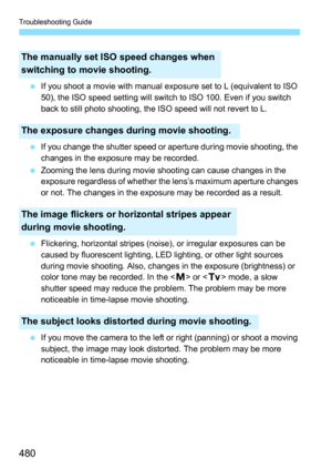 Page 480Troubleshooting Guide
480
If you shoot a movie with manual exposure set to L (equivalent to ISO 
50), the ISO speed setting will switch to ISO 100. Even if you switch 
back to still photo shooting, the ISO speed will not revert to L.
 If you change the shutter speed or aperture during movie shooting, the 
changes in the exposure may be recorded.
 Zooming the lens during movie shooting can cause changes in the 
exposure regardless of whether the lens’s maximum aperture changes 
or not. The changes in...