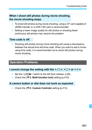 Page 481481
Troubleshooting Guide
To shoot still photos during movie shooting, using a CF card capable of 
UDMA transfer or a UHS-I SD card is recommended.
 Setting a lower image quality for still photos or shooting fewer 
continuous still photos may resolve the problem.
 Shooting still photos during movie shooting will cause a discrepancy 
between the actual time and time code. When you want to edit a movie 
using time code, it is recommended not to shoot still photos during 
movie shooting.
 Set the < R>...