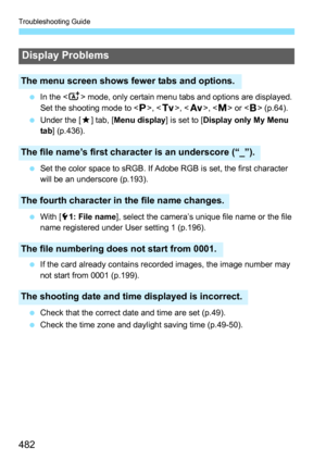 Page 482Troubleshooting Guide
482
In the < A> mode, only certain menu tabs and options are displayed. 
Set the shooting mode to < d>, < s>, < f >,  or < F> (p.64).
 Under the [ 9] tab, [ Menu display ] is set to [Display only My Menu 
tab ] (p.436).
 Set the color space to sRGB. If Adobe RGB is set, the first character 
will be an underscore (p.193).
 With [ 51: File name ], select the camera’s unique file name or the file 
name registered under User setting 1 (p.196).
 If the card already contains recorded...