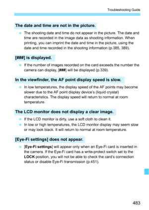 Page 483483
Troubleshooting Guide
The shooting date and time do not appear in the picture. The date and 
time are recorded in the image data as shooting information. When 
printing, you can imprint the date and time in the picture, using the 
date and time recorded in the shooting information (p.385, 389).
 If the number of images recorded on the card exceeds the number the 
camera can display, [ ###] will be displayed (p.339).
 In low temperatures, the display speed of the AF points may become 
slower due to...