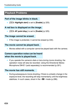 Page 484Troubleshooting Guide
484
[33: Highlight alert ] is set to [Enable] (p.325).
 [33: AF point disp. ] is set to [Enable] (p.325).
 If the image is protected, it cannot be erased (p.334).

Movies edited with a computer cannot be played back with the camera.
 If you operate the camera’s dials or lens during movie shooting, the 
operation noise will also be recorded. Using the Directional Stereo 
Microphone DM-E1 (sold separately) is recommended (p.301).
 During autoexposure movie shooting, if there is...