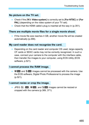 Page 485485
Troubleshooting Guide
Check if the [ 53: Video system ] is correctly set to [ For NTSC] or [For 
PA L ] (depending on the video system of your TV set).
 Check that the HDMI cable’s plug is inserted all the way in (p.351).
 If the movie file size reaches 4 GB, another movie file will be created 
automatically (p.299).
 Depending on the card reader and computer OS used, large-capacity 
CF cards or SDXC cards may not be correctly recognized. In such a 
case, connect your camera to the computer with...