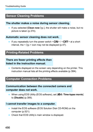 Page 486Troubleshooting Guide
486
If you selected [Clean now f], the shutter will make a noise, but no 
picture is taken (p.374).
 If you repeatedly turn the power switch < 1> / < 2 > at a short 
interval, the < f> icon may not be displayed (p.47).
 Contents displayed on the screen vary depending on the printer. This 
instruction manual lists all the printing effects available (p.
384).
 When using EOS Utility (EOS software), set [ z5: Time-lapse movie ] 
to [Disable ] (p.306).
 Install the EOS software...