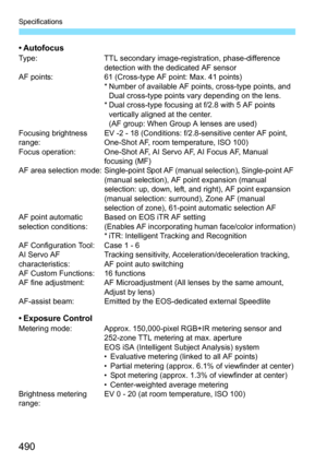 Page 490Specifications
490
• AutofocusType:TTL secondary image-registration, phase-difference 
detection with the dedicated AF sensor
AF points: 61 (Cross-type AF point: Max. 41 points)
* Number of available AF points, cross-type points, and  Dual cross-type points vary depending on the lens.
* Dual cross-type focusing at f/2.8 with 5 AF points 
vertically aligned at the center.
(AF group: When Group A lenses are used)
Focusing brightness 
range: EV -2 - 18 (Conditions: f/2.8-sensitive center AF point, 
One-Shot...